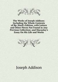 The Works of Joseph Addison: Including the Whole Contents of Bp. Hurd's Edition, with Letters and Other Pieces Not Found in Any Previous Collection; and Macaulay's Essay On His Life and Works