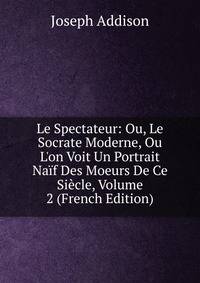 Le Spectateur: Ou, Le Socrate Moderne, Ou L'on Voit Un Portrait Na?f Des Moeurs De Ce Si?cle, Volume 2 (French Edition)