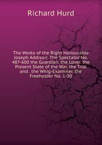 The Works of the Right Honourable Joseph Addison: The Spectator No. 487-600 the Guardian. the Lover. the Present State of the War. the Trial and . the Whig-Examiner. the Freeholder No. 1-30