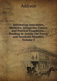 Interesting Anecdotes, Memoirs, Allegories, Essays, and Poetical Fragments,: Tending to Amuse the Fancy, and Inculcate Morality, Volume 3