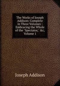 The Works of Joseph Addison: Complete in Three Volumes : Embracing the Whole of the "Spectator," &amp;c, Volume 1