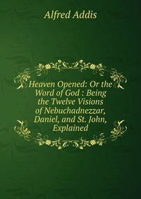 Heaven Opened: Or the Word of God : Being the Twelve Visions of Nebuchadnezzar, Daniel, and St. John, Explained