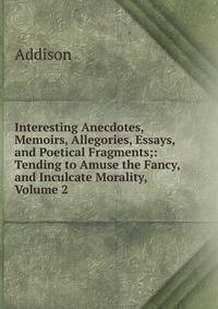 Interesting Anecdotes, Memoirs, Allegories, Essays, and Poetical Fragments;: Tending to Amuse the Fancy, and Inculcate Morality, Volume 2