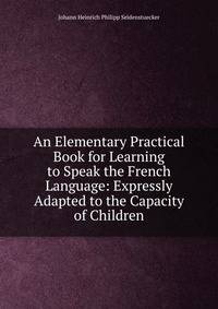 An Elementary Practical Book for Learning to Speak the French Language: Expressly Adapted to the Capacity of Children