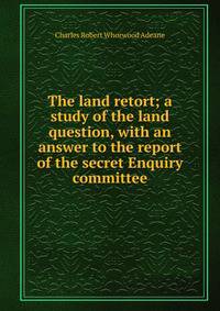 The land retort; a study of the land question, with an answer to the report of the secret Enquiry committee