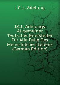 J.C.L. Adelungs Allgemeiner Teutscher Briefsteller Fur Alle Falle Des Menschlichen Lebens (German Edition)