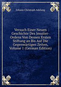 Versuch Einer Neuen Geschichte Des Jesuiter-Ordens Von Dessen Ersten Stiftung an Bis Auf Die Gegenwartigen Zeiten, Volume 1 (German Edition)