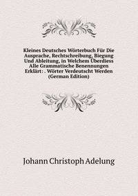 Kleines Deutsches Worterbuch Fur Die Ausprache, Rechtschreibung, Biegung Und Ableitung, in Welchem Uberdiess Alle Grammatische Benennungen Erklart: . Worter Verdeutscht Werden (German Edition)