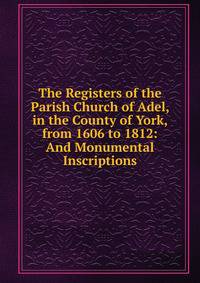 The Registers of the Parish Church of Adel, in the County of York, from 1606 to 1812: And Monumental Inscriptions