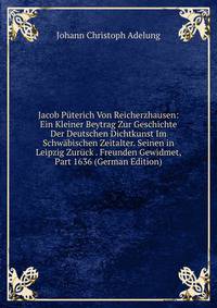 Jacob Puterich Von Reicherzhausen: Ein Kleiner Beytrag Zur Geschichte Der Deutschen Dichtkunst Im Schwabischen Zeitalter. Seinen in Leipzig Zuruck . Freunden Gewidmet, Part 1636 (German Edition)