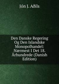 Den Danske Regering Og Den Islandske Monopolhandel: N?rmest I Det 18. Arhundrede (Danish Edition)