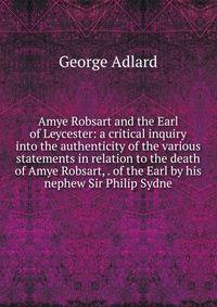 Amye Robsart and the Earl of Leycester: a critical inquiry into the authenticity of the various statements in relation to the death of Amye Robsart, . of the Earl by his nephew Sir Philip Sydne