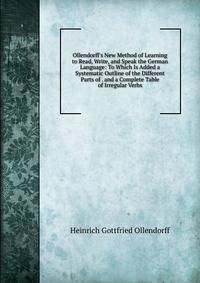 Ollendorff's New Method of Learning to Read, Write, and Speak the German Language: To Which Is Added a Systematic Outline of the Different Parts of . and a Complete Table of Irregular Verbs