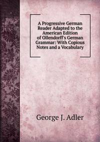 A Progressive German Reader Adapted to the American Edition of Ollendorff's German Grammar: With Copious Notes and a Vocabulary