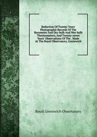 Reduction Of Twenty Years' Photographic Records Of The Barometer And Dry-bulb And Wet-bulb Thermometers, And Twenty-seven Years' Observations Of The . Made At The Royal Observatory, Greenwich