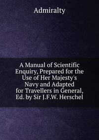 A Manual of Scientific Enquiry, Prepared for the Use of Her Majesty's Navy and Adapted for Travellers in General, Ed. by Sir J.F.W. Herschel