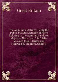 The Admiralty Statutes: Being the Public Statutes Actually in Force Relating to the Admiralty and Her Majesty's Navy from 5 &amp; 6 Edw. Vi. (A.D. 1552) . Order, and Followed by an Index. Under T