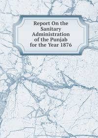 Report On the Sanitary Administration of the Punjab for the Year 1876.