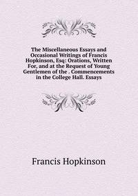 The Miscellaneous Essays and Occasional Writings of Francis Hopkinson, Esq: Orations, Written For, and at the Request of Young Gentlemen of the . Commencements in the College Hall. Essays