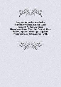Judgments in the Admiralty of Pennsylvania: In Four Suits, Brought As for Maritime Hypothecations. Also, the Case of Silas Talbot, Against the Brigs . Against Their Captain, John Angus : with