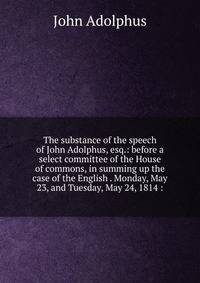 The substance of the speech of John Adolphus, esq.: before a select committee of the House of commons, in summing up the case of the English . Monday, May 23, and Tuesday, May 24, 1814 :