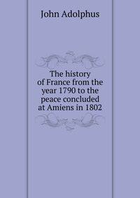 The history of France from the year 1790 to the peace concluded at Amiens in 1802