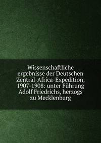 Wissenschaftliche ergebnisse der Deutschen Zentral-Africa-Expedition, 1907-1908: unter Fuhrung Adolf Friedrichs, herzogs zu Mecklenburg