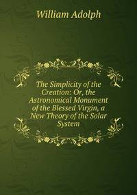 The Simplicity of the Creation: Or, the Astronomical Monument of the Blessed Virgin, a New Theory of the Solar System