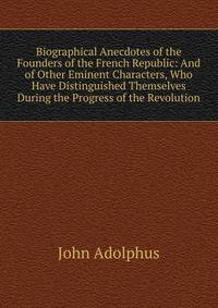 Biographical Anecdotes of the Founders of the French Republic: And of Other Eminent Characters, Who Have Distinguished Themselves During the Progress of the Revolution