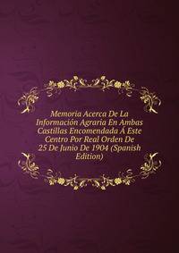 Memoria Acerca De La Informacion Agraria En Ambas Castillas Encomendada A Este Centro Por Real Orden De 25 De Junio De 1904 (Spanish Edition)