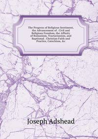 The Progress of Religious Sentiment, the Advancement of . Civil and Religious Freedom, the Affinity of Romanism, Tractarianism, and Baptismal . Christian Faith and Practice, Catechism, &amp;c