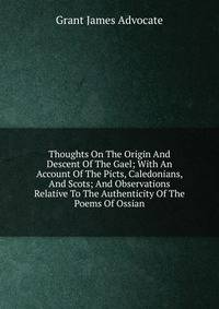 Thoughts On The Origin And Descent Of The Gael; With An Account Of The Picts, Caledonians, And Scots; And Observations Relative To The Authenticity Of The Poems Of Ossian