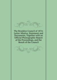 The Brooklyn Council of 1874: Letter-Missive, Statement and Documents, Together with an Official Phonographic Report of the Proceedings, and the Result of the Council