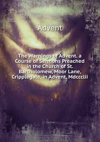 The Warnings of Advent. a Course of Sermons Preached in the Church of St. Bartholomew, Moor Lane, Cripplegate, in Advent, Mdccclii.