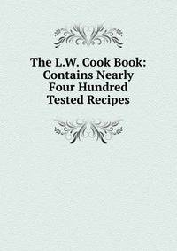 The L.W. Cook Book: Contains Nearly Four Hundred Tested Recipes