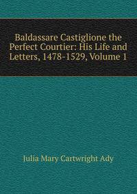 Baldassare Castiglione the Perfect Courtier: His Life and Letters, 1478-1529, Volume 1
