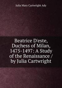 Beatrice D'este, Duchess of Milan, 1475-1497: A Study of the Renaissance / by Julia Cartwright