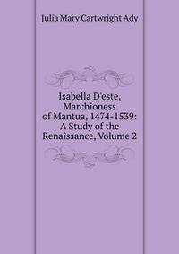 Isabella D'este, Marchioness of Mantua, 1474-1539: A Study of the Renaissance, Volume 2