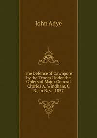 The Defence of Cawnpore by the Troops Under the Orders of Major General Charles A. Windham, C B., in Nov., 1857