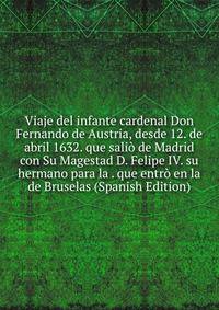 Viaje del infante cardenal Don Fernando de Austria, desde 12. de abril 1632. que salio de Madrid con Su Magestad D. Felipe IV. su hermano para la . que entro en la de Bruselas (Spanish Edition)