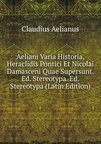 Aeliani Varia Historia, Heraclidis Pontici Et Nicolai Damasceni Quae Supersunt. Ed. Stereotypa. Ed. Stereotypa (Latin Edition)