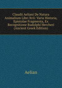 Claudii Aeliani De Natura Animalium Libri Xvii: Varia Historia, Epistolae Fragmenta, Ex Recognitione Rudolphi Hercheri (Ancient Greek Edition)
