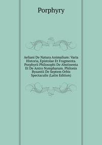 Aeliani De Natura Animalium: Varia Historia, Epistolae Et Fragmenta. Porphyrii Philosophi De Abstinenta Et De Antro Nympharum. Philonis Byzantii De Septem Orbis Spectaculis (Latin Edition)