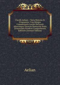 Clavdii Aeliani .: Varia Historia Et Fragmenta. Cvm Integro Commentario Lacobi Perizonii Aliorvmqve Virorvm Doetorvm Notis Gronoviana Nondvm Comprehensis Editione (German Edition)