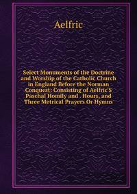 Select Monuments of the Doctrine and Worship of the Catholic Church in England Before the Norman Conquest: Consisting of Aelfric'S Paschal Homily and . Hours, and Three Metrical Prayers Or Hymns