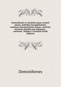Demosthenis et Aeschinis quae exstant omnia, indicibus locupletissimis, continua interpretatione latina, varietate lectionis scholiis tum Ulpianeis . variorum Volume 5 (Ancient Greek Edition)