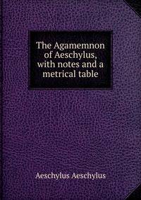 The Agamemnon of Aeschylus, with notes and a metrical table