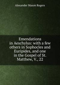 Emendations in Aeschylus: with a few others in Sophocles and Euripides, and one in the Gospel of St. Matthew, V., 22