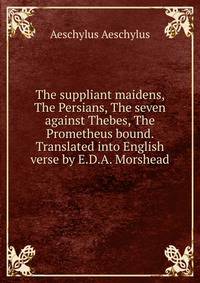 The suppliant maidens, The Persians, The seven against Thebes, The Prometheus bound. Translated into English verse by E.D.A. Morshead