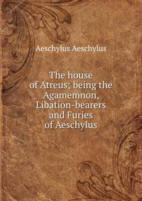 The house of Atreus; being the Agamemnon, Libation-bearers and Furies of Aeschylus